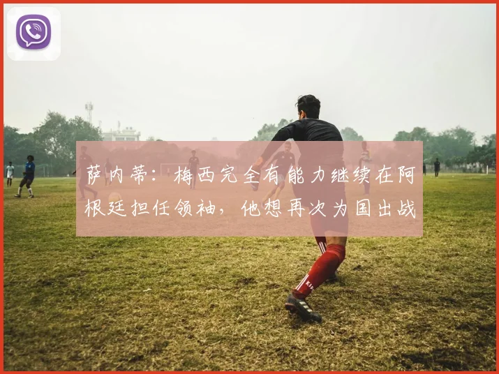 萨内蒂：梅西完全有能力继续在阿根廷担任领袖，他想再次为国出战