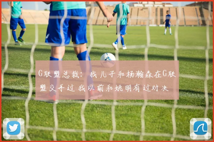 G联盟总裁：我儿子和杨瀚森在G联盟交手过 我以前和姚明有过对决