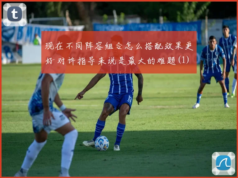 现在不同阵容组合怎么搭配效果更好 对许指导来说是最大的难题(1)