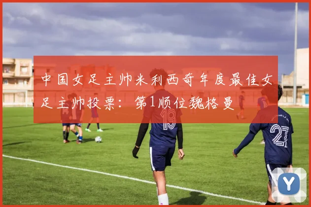 中国女足主帅米利西奇年度最佳女足主帅投票：第1顺位魏格曼
