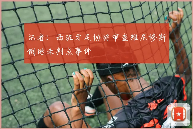 记者：西班牙足协将审查维尼修斯倒地未判点事件