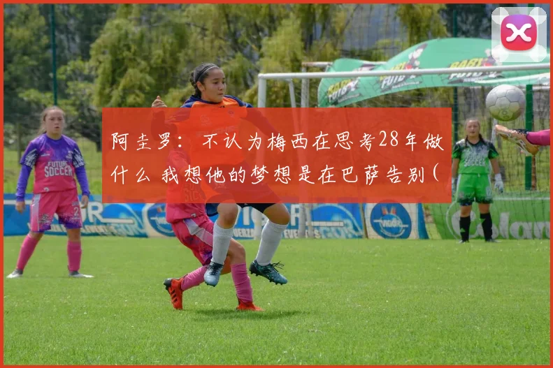 阿圭罗：不认为梅西在思考28年做什么 我想他的梦想是在巴萨告别(1)