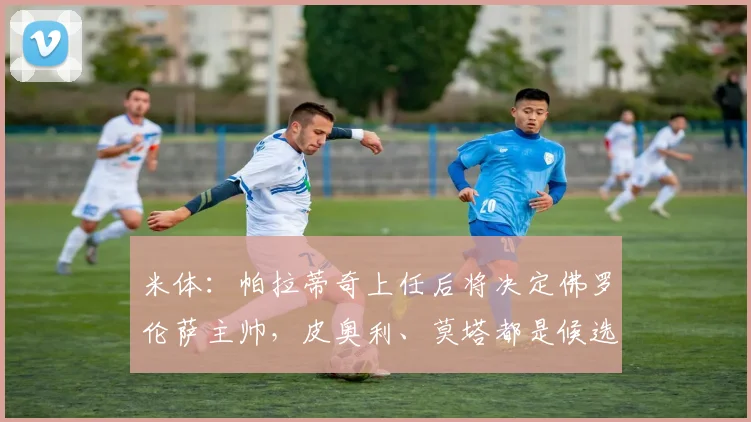 米体：帕拉蒂奇上任后将决定佛罗伦萨主帅，皮奥利、莫塔都是候选(2)