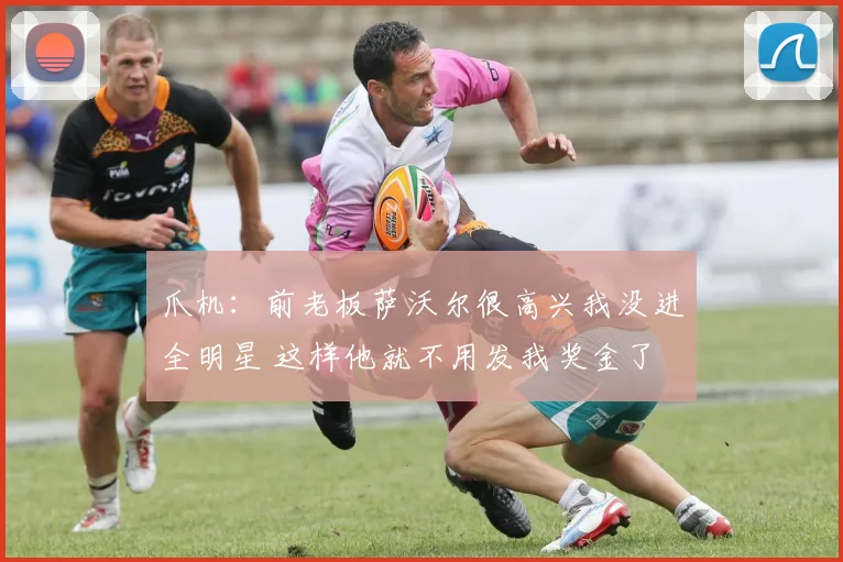 爪机：前老板萨沃尔很高兴我没进全明星 这样他就不用发我奖金了